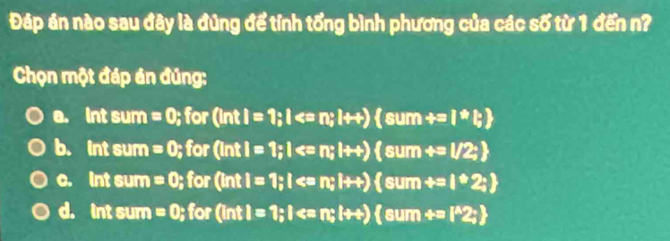 Đáp án nào sau đây là đúng để tỉnh tổng bình phương của các số từ 1 đến n?
Chọn một đáp án đúng:
0. Intsu m =0; for (intI=1;I
b. T_1 it sum =0; for (ln tl=1; l ; l+t) sum+=l/2;
C. int GU_1 n =0; for (inti=1; l
d. ln tsum =0; (^circ , (intl=1;I