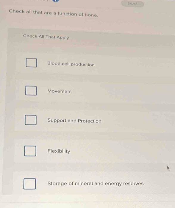 Saved
Check all that are a function of bone.
Check All That Apply
Blood cell production
Movement
Support and Protection
Flexibility
Storage of mineral and energy reserves