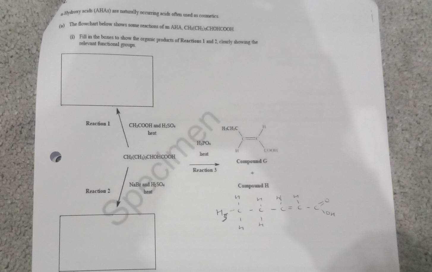 a-Hydroxy acids (AHAs) are naturally occurring acids often used as cosmetics 
(a) The flowchart below shows some reactions of an AHA, CH₃(CH₁)₂CHOHCOOH
(i) Fill in the boxes to show the organic products of Reactions 1 and 2, clearly showing the 
relevant functional groups 
Reaction 1 CH₃COOH and H_2S 04
H₃CH₃C 11 
heat
H₃PO₄
COOH
CH₃ (CH₂) ₂CHOHCOOH heat 
Compound G 
Reaction 3 
< 
<tex>NaBr and HạSO4 
Compound H 
Reaction 2 heat