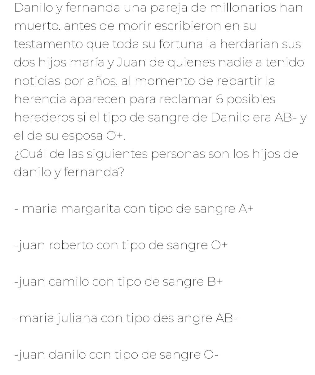 Danilo y fernanda una pareja de millonarios han
muerto. antes de morir escribieron en su
testamento que toda su fortuna la herdarian sus
dos hijos maría y Juan de quienes nadie a tenido
noticias por años. al momento de repartir la
herencia aparecen para reclamar 6 posibles
herederos si el tipo de sangre de Danilo era AB- y
el de su esposa O+.
¿Cuál de las siguientes personas son los hijos de
danilo y fernanda?
- maria margarita con tipo de sangre A+
-juan roberto con tipo de sangre O+
-juan camilo con tipo de sangre B+
-maria juliana con tipo des angre AB-
-juan danilo con tipo de sangre O-