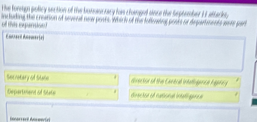 The foreign policy section of the bureaucracy has changed since the September 1L attacs
including the creation of several new posts. Which of the following posts or departments were part
of this expansion?
Carrect Answer(4)
*
Secretary of State director of the Central intelliaence hyency
Department of State * director e national intllíaance
Incarrect Anewer(a)