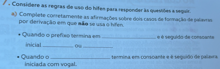 Considere as regras de uso do hífen para responder às questões a seguir. 
a) Complete corretamente as afirmações sobre dois casos de formação de palavras 
por derivação em que não se usa o hífen. 
Quando o prefixo termina em _e é seguido de consoante 
inicial _ou_ 
Quando o _termina em consoante e é seguido de palavra 
iniciada com vogal.