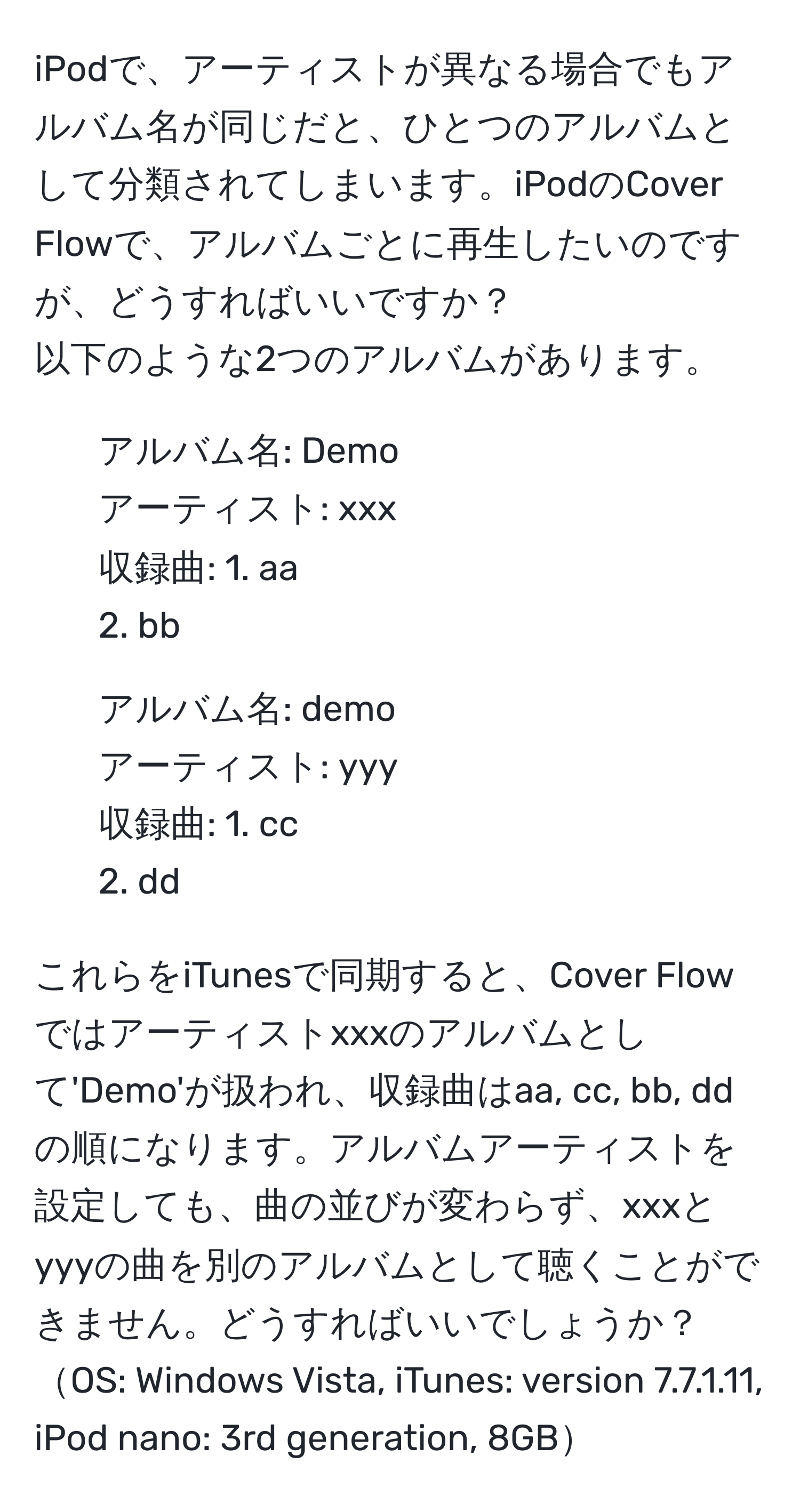 iPodで、アーティストが異なる場合でもアルバム名が同じだと、ひとつのアルバムとして分類されてしまいます。iPodのCover Flowで、アルバムごとに再生したいのですが、どうすればいいですか？  
以下のような2つのアルバムがあります。  
- アルバム名: Demo  
アーティスト: xxx  
収録曲: 1. aa  
2. bb  

- アルバム名: demo  
アーティスト: yyy  
収録曲: 1. cc  
2. dd  

これらをiTunesで同期すると、Cover Flowではアーティストxxxのアルバムとして'Demo'が扱われ、収録曲はaa, cc, bb, ddの順になります。アルバムアーティストを設定しても、曲の並びが変わらず、xxxとyyyの曲を別のアルバムとして聴くことができません。どうすればいいでしょうか？  
OS: Windows Vista, iTunes: version 7.7.1.11, iPod nano: 3rd generation, 8GB