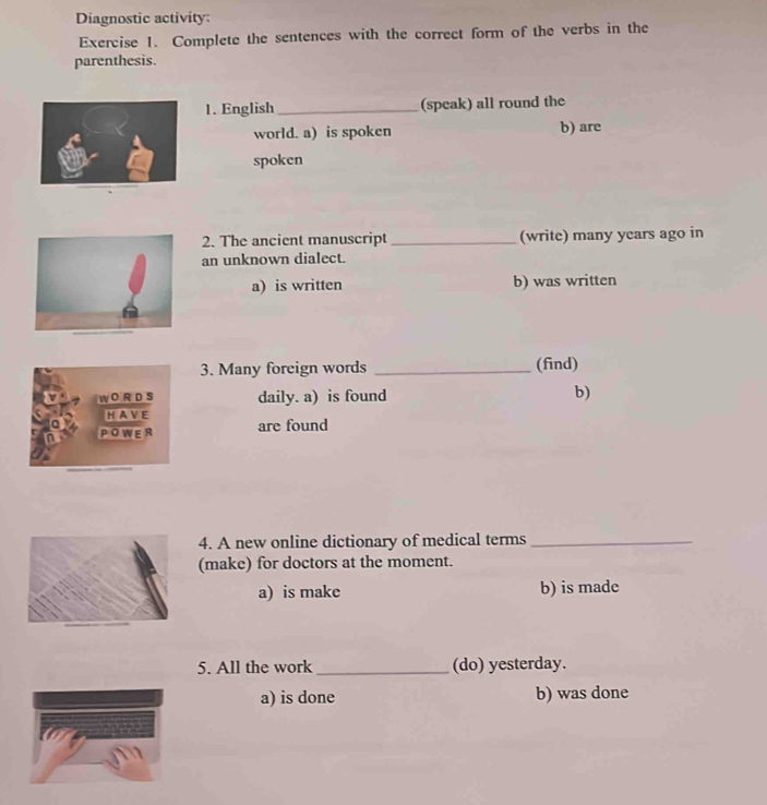 Diagnostic activity:
Exercise 1. Complete the sentences with the correct form of the verbs in the
parenthesis.
1. English _(speak) all round the
world. a) is spoken b) are
spoken
2. The ancient manuscript _(write) many years ago in
an unknown dialect.
a) is written b) was written
3. Many foreign words _(find)
W O R D S daily. a) is found
b)
H A VE
POWER are found
4. A new online dictionary of medical terms_
(make) for doctors at the moment.
a) is make b) is made
5. All the work _(do) yesterday.
a) is done b) was done