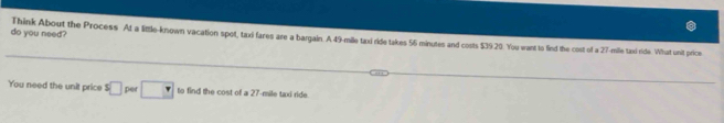 do you need? Think About the Process At a little-known vacation spol, taxi fares are a bargain. A 49-mile taxi ride takes 56 minutes and costs $39.20. You want to find the cost of a 27-mile taxi ride. What unit price 
You need the unit price s□ per □ to find the cost of a 27-mile taxi ride.