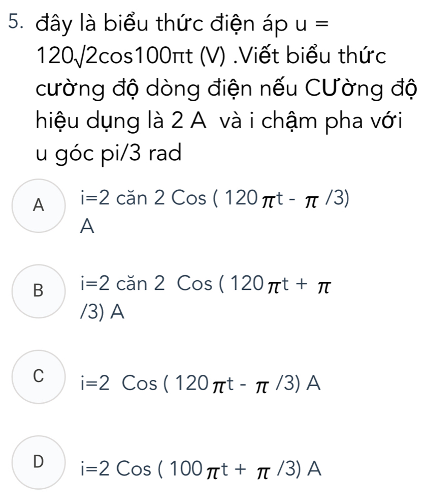 đây là biểu thức điện áp u=
12 0√2cos100 0π t(V) Viết biểu thức
cường độ dòng điện nếu Cường độ
hiệu dụng là 2 A và i chậm pha với
u góc pi/3 rad
A i=2can2Cos(120π t-π /3)
A
B i=2can2Cos(120π t+π
/3) A
C i=2Cos(120π t-π /3)A
D i=2Cos(100π t+π /3)A