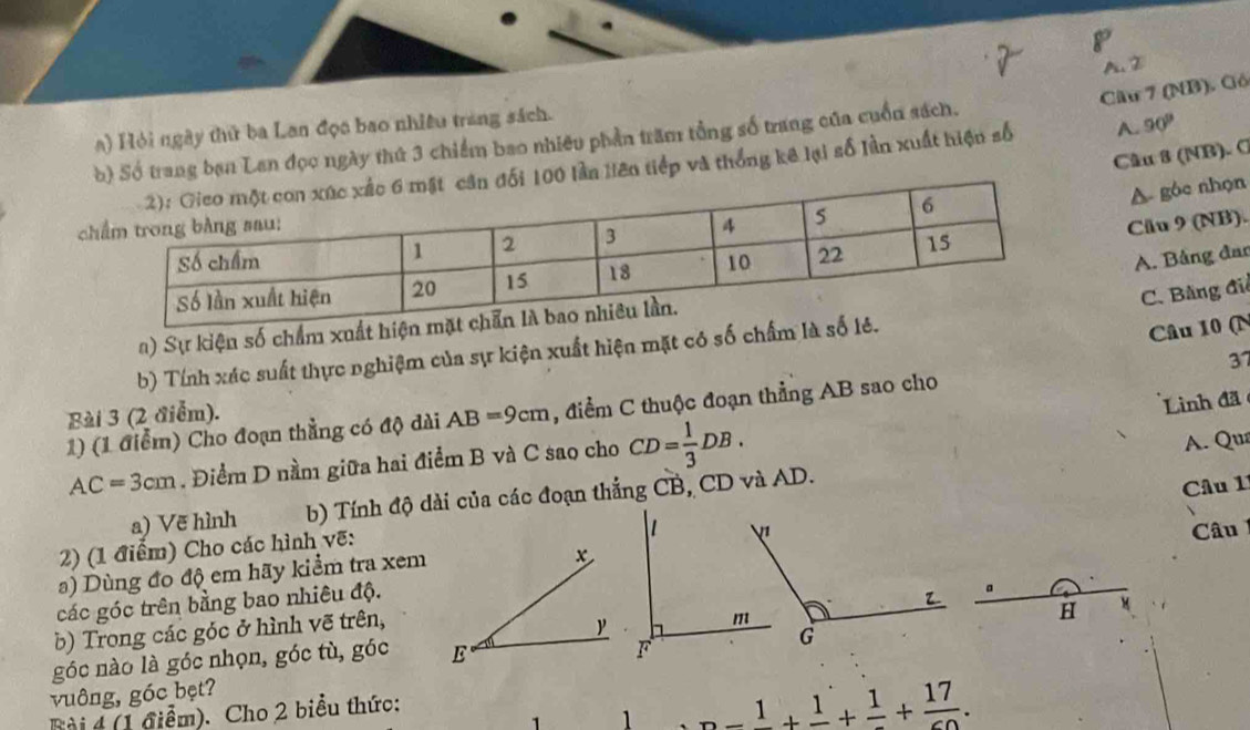 A. D
Câu 7 (NB). Gó
a) Hỏi ngày thử ba Lan đọa bao nhiều trang sách.
b) Số trang ban Lan đọc ngày thứ 3 chiếm bao nhiêu phần trăm tổng số trang của cuốn sách.
Câu 8 (NB). C
0 lần Hên tiếp và thống kê lại số lần xuất hiện số A. 90^p
A gôc nhọn

Cău 9 (NB).
A. Bằng đar
C. Bằng đi
a) Sự kiện số chẩm xuất
b) Tính xác suất thực nghiệm của sự kiện xuất hiện mặt có số chấm
Câu 10 (N
Linh đã
1) (1 điểm) Cho đoạn thằng có độ dài AB=9cm , điểm C thuộc đoạn thẳng AB sao cho 37
Bài 3 (2 điễm).
AC=3cm. Điểm D nầm giữa hai điểm B và C sao cho CD= 1/3 DB. 
A. Qua
a) Vẽ hình b) Tính độ dài của các đoạn thắng CB, CD và AD.
a) Dùng đo độ em hãy kiểm tra xem Câu 1
2) (1 điểm) Cho các hình vẽ:
x
các góc trên bằng bao nhiêu độ. Câu 
a
H
b) Trong các góc ở hình vẽ trên,
góc nào là góc nhọn, góc tù, góc E
vuông, góc bẹt?
Bài 4 (1 điểm). Cho 2 biểu thức:
1 -frac 1+frac 1+frac 1+frac 17.