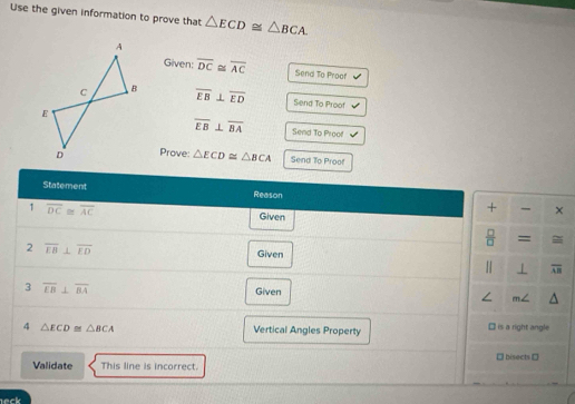 Use the given information to prove that △ ECD≌ △ BCA. 
Given: overline DC≌ overline AC Send To Proof
overline EB⊥ overline ED Send To Proof
overline EB⊥ overline BA Send To Proof 
Prove: △ ECD≌ △ BCA Send To Proof 
Statement Reason + × 
1 overline DC≌ overline AC Given 
 □ /□   = 
2 overline EB⊥ overline ED
Given 
1 1 overline AB
3 overline LB⊥ overline BA
Given 
4 △ ECD≌ △ BCA Vertical Angles Property is a right angle 
→ bisects → 
Validate This line is incorrect.