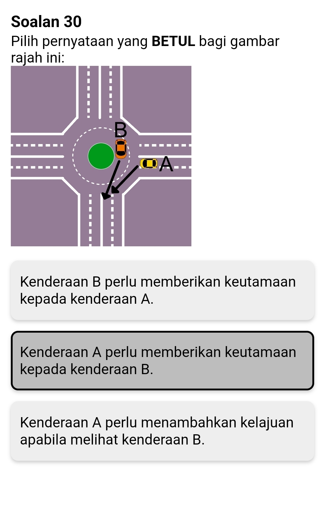 Soalan 30
Pilih pernyataan yang BETUL bagi gambar
rajah ini:
Kenderaan B perlu memberikan keutamaan
kepada kenderaan A.
Kenderaan A perlu memberikan keutamaan
kepada kenderaan B.
Kenderaan A perlu menambahkan kelajuan
apabila melihat kenderaan B.