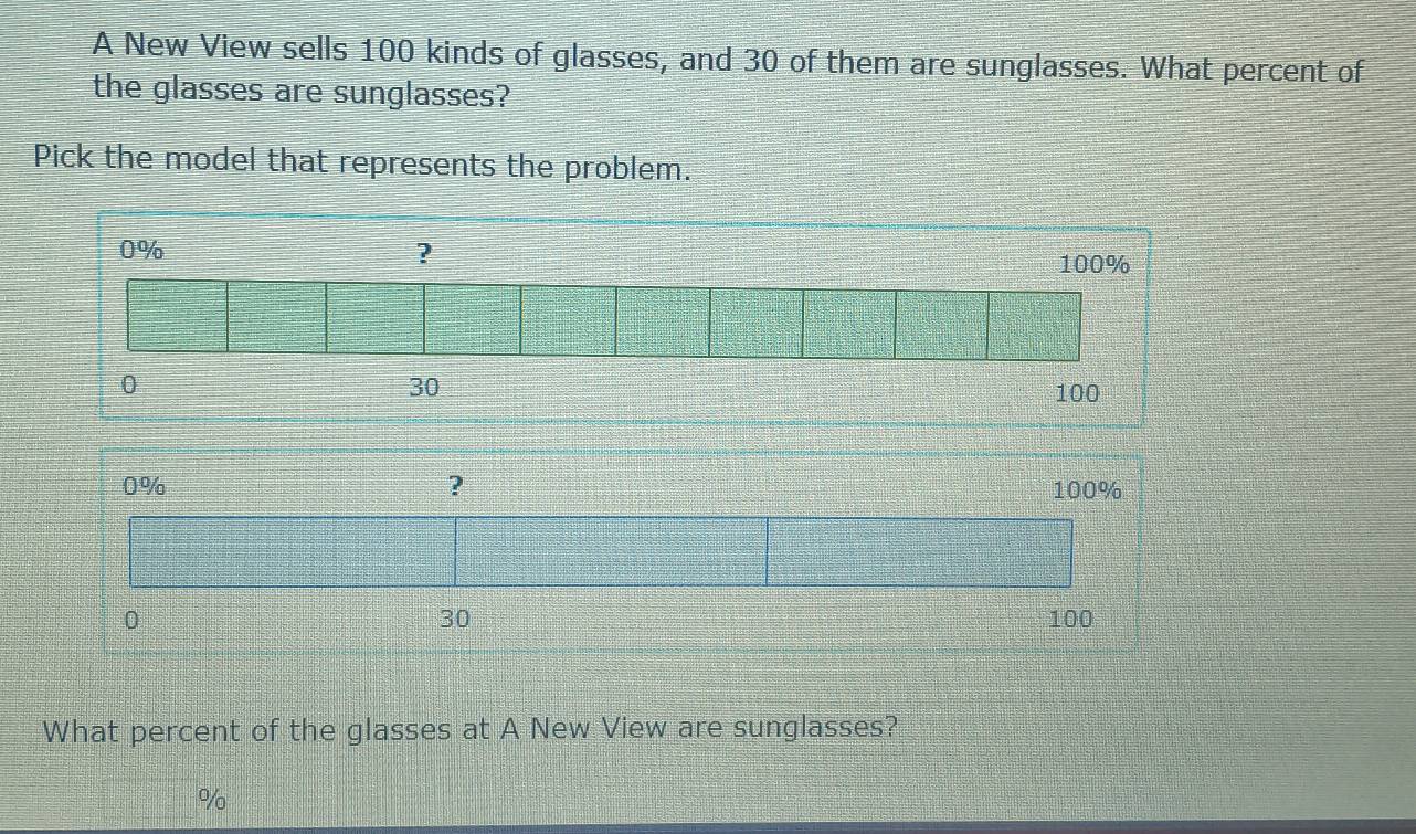 A New View sells 100 kinds of glasses, and 30 of them are sunglasses. What percent of 
the glasses are sunglasses? 
Pick the model that represents the problem. 
What percent of the glasses at A New View are sunglasses?
%