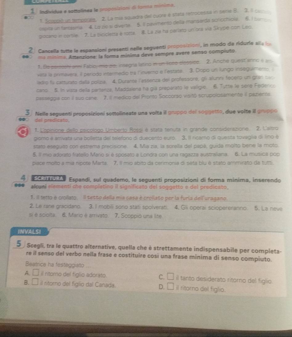  1/· ∈fty   Individua e sottolínea le proposizions di forma mínima,
1. Spaoció un tamporale. 2. La mia squadra del cuore é stata retrocessa in seie B. 3. il carra
ospita un fartasma 4. Lo zo si diverte. 5. Il pavimento della mansarda scrochiola. 6. I baron
grocano in corble. 7. La bicicletta é rotta. 8. La zia ha parlato unfora vía Skype con Leo,
2  Cancella tutte le espansioni presenti nelle seguenti proposizioni, in modo da ridurle alla lo
*0 ma mínima, Attenzione: la forma mínima deve sempre avere senso compiuto.
1. De perseehi ami Fabio, mio ao. insegría latino in un Toso clossico. 2. Anche quest anno e am
vata la primavera, il período intermedio tra l'inverno e l'estate. 3. Dopo un lungo inseguimemo
ladro fu catturato dalla polizia. 4. Durante l'essenza del professore, gli alunni fepero un gran cas
caro. 5. In vista della parteriza, Maddalena ha già preparato le valigie. 6. Tutte le sere Federico
passeggia con il suo cane. 7.Il medico del Pronto Soccorso visitó scrupolosamente il paziente.
S Nelle seguenti proposizioni sottolineate una volta il gruppo del soggetto, due volte il gruppo
⑩●○ del predicato.
a 1. Lopitione dello psicologo Umberto Rossi é stata tenuta in grande considerazione. 2. L'aitro
giomo é arrivata una bolletta del telefono di duecento euro. 3. Il ricaro di questa tovaglia di lino é
stato eseguito con estrema precisione. 4. Mia zía, la sorella del papá, guida molto bene la moto.
5. Il mio adorato fratello Mario si è sposato a Londra con una ragazza australiana. 6. La musica pop
piace moíto a mia nípote Marta. 7. Il mio abito da cerimonia di seta blu é stato ammirato da tutti.
4 ScenTURA Espandi, sul quademo, le seguenti proposizioni di forma minima, inserendo
alcuni elementi che completino il significato del soggetto e del predicato,
1. il letto é crollato. Il tetto della mia casa è crollato per la furia dell uragano.
2. Le rane gracidano. 3. I mobili sono stati spolverati. 4. Glii operai sciopereranno. 5. La neve
si é sciolta. 6. Mario é arrivato. 7. Scoppió una lite.
INVALSI
5 Scegli, tra le quattro alternative, quella che è strettamente indispensabile per completa-
re il senso del verbo nella frase e costituire cosi una frase minima di senso compiuto.
Beatrice ha festeggiato ...
A. □ il ritorno del figlio adorato. C. □ il tanto desiderato ritorno del figlio.
B. □ il ritorno del figlio dal Canada. D. □ il ritorno del figlio.