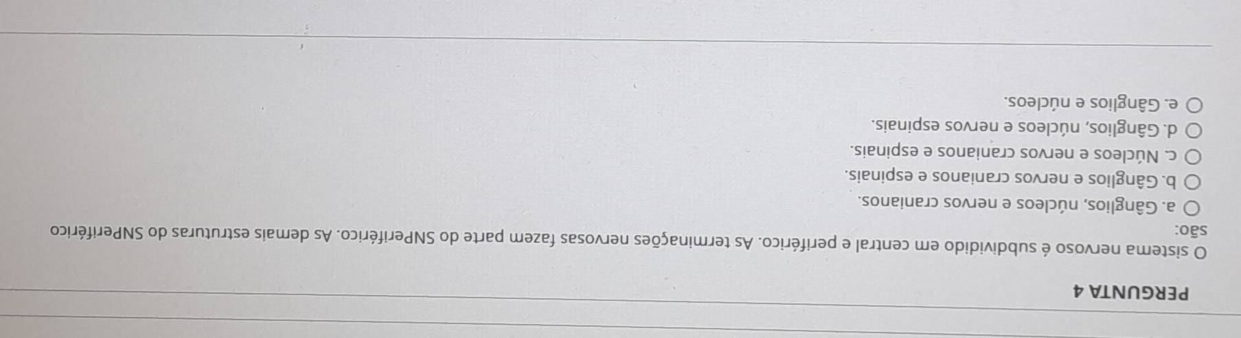 PERGUNTA 4
sistema nervoso é subdividido em central e periférico. As terminações nervosas fazem parte do SNPeriférico. As demais estruturas do SNPeriférico
são:
a. Gânglios, núcleos e nervos cranianos.
b. Gânglios e nervos cranianos e espinais.
c. Núcleos e nervos cranianos e espinais.
d. Gânglios, núcleos e nervos espinais.
e. Gânglios e núcleos.