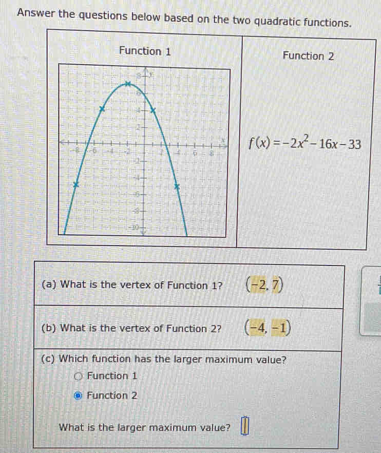 Answer the questions below based on the two quadratic functions.
Function 1 Function 2
f(x)=-2x^2-16x-33
(a) What is the vertex of Function 1? (-2,7)
(b) What is the vertex of Function 2? (-4,-1)
(c) Which function has the larger maximum value?
Function 1
Function 2
What is the larger maximum value?