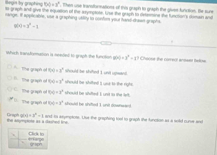 Begin by graphing f(x)=3^x. Then use transformations of this graph to graph the given function. Be sure
to graph and give the equation of the asymptote. Use the graph to determine the function's domain and
range. If applicable, use a graphing utility to confirm your hand-drawn graphs.
g(x)=3^x-1
Which transformation is needed to graph the function g(x)=3^x-1 ? Choose the correct answer below.
A The graph of f(x)=3^x should be shifted 1 unit upward.
B. The graph of f(x)=3^x should be shifted 1 unit to the right.
The graph of f(x)=3^x should be shifted 1 unit to the left.
D. The graph of f(x)=3^x should be shifted 1 unit downward.
Graph g(x)=3^x-1 and its asymptote. Use the graphing tool to graph the function as a solid curve and
the asymptote as a dashed line.
Click to
enlarge
graph