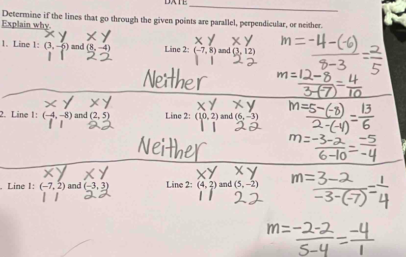 DATE_ 
Determine if the lines that go through the given points are parallel, perpendicular, or neither. 
Explain why. 
1. Line 1: (3,-6) and (8,-4) Line 2: (-7,8) and (3,12)
2. Line 1: (-4,-8) and (2,5) Line 2: (10,2) and (6,-3). Line 1:(-7,2) and (-3,3) Line 2: (4,2) and (5,-2)