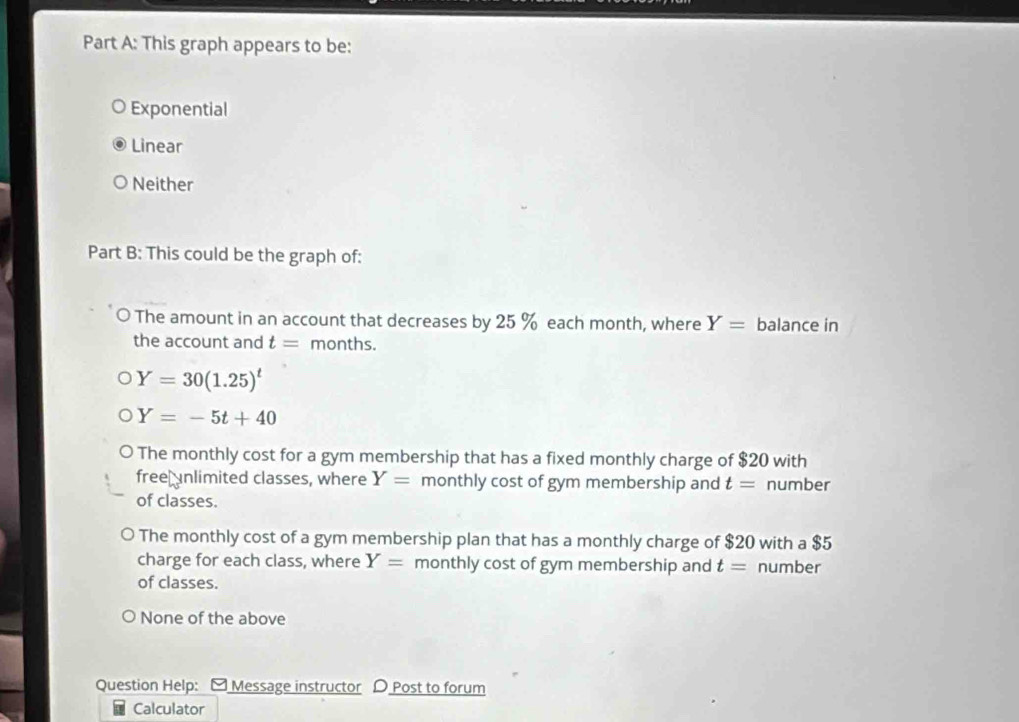 This graph appears to be:
Exponential
Linear
Neither
Part B: This could be the graph of:
The amount in an account that decreases by 25 % each month, where Y= balance in
the account and t= months.
Y=30(1.25)^t
Y=-5t+40
The monthly cost for a gym membership that has a fixed monthly charge of $20 with
free unlimited classes, where Y= monthly cost of gym membership and t= number
of classes.
The monthly cost of a gym membership plan that has a monthly charge of $20 with a $5
charge for each class, where Y= monthly cost of gym membership and t= number
of classes.
None of the above
Question Help: y Message instructor D Post to forum
Calculator