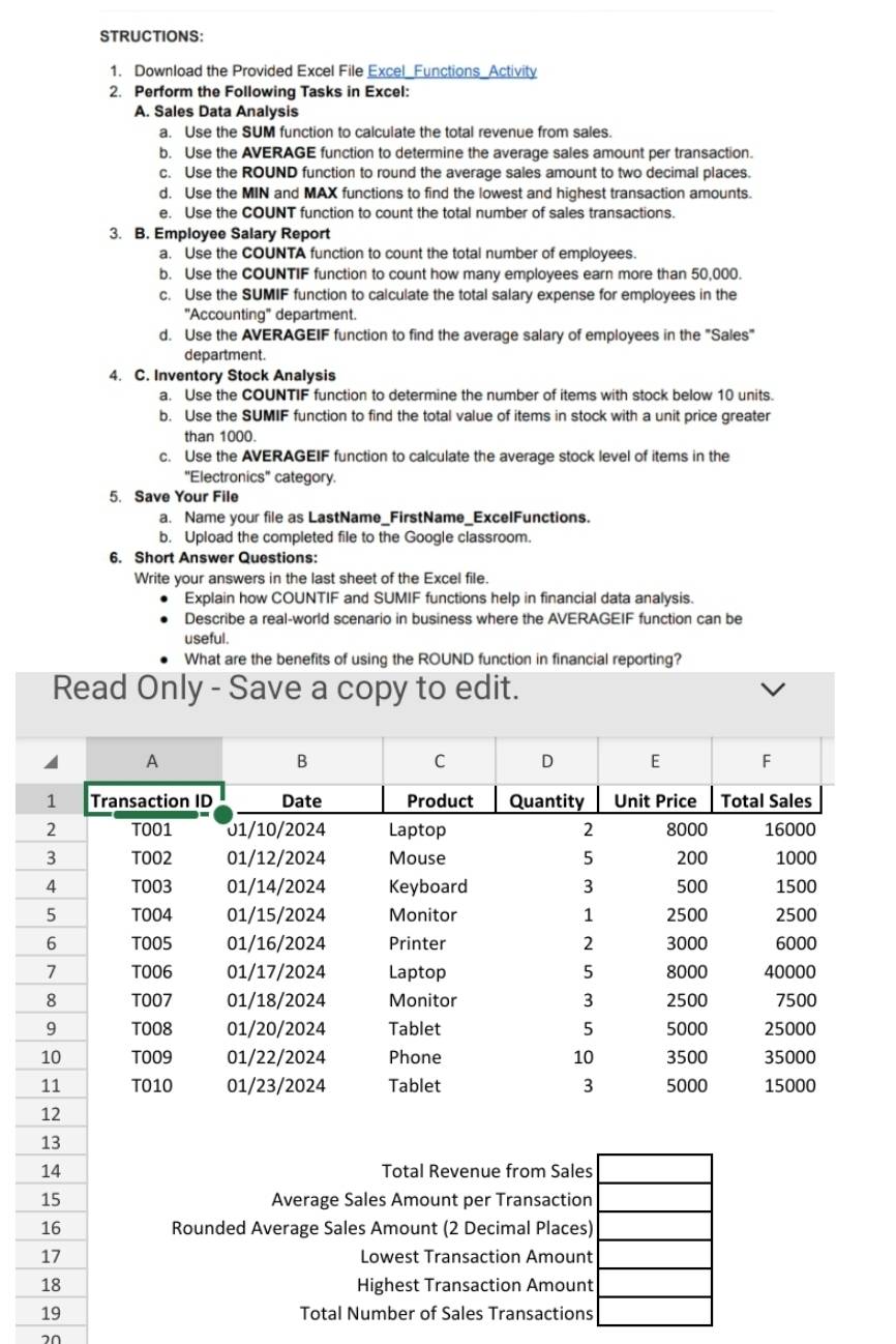 STRUCTIONS: 
1. Download the Provided Excel File Excel_Functions_Activity 
2. Perform the Following Tasks in Excel: 
A. Sales Data Analysis 
a. Use the SUM function to calculate the total revenue from sales. 
b. Use the AVERAGE function to determine the average sales amount per transaction. 
c. Use the ROUND function to round the average sales amount to two decimal places. 
d. Use the MIN and MAX functions to find the lowest and highest transaction amounts. 
e. Use the COUNT function to count the total number of sales transactions. 
3. B. Employee Salary Report 
a. Use the COUNTA function to count the total number of employees. 
b. Use the COUNTIF function to count how many employees earn more than 50,000. 
c. Use the SUMIF function to calculate the total salary expense for employees in the 
"Accounting" department. 
d. Use the AVERAGEIF function to find the average salary of employees in the "Sales" 
department. 
4. C. Inventory Stock Analysis 
a. Use the COUNTIF function to determine the number of items with stock below 10 units. 
b. Use the SUMIF function to find the total value of items in stock with a unit price greater 
than 1000. 
c. Use the AVERAGEIF function to calculate the average stock level of items in the 
'Electronics' category. 
5. Save Your File 
a. Name your file as LastName_FirstName_ExcelFunctions. 
b. Upload the completed file to the Google classroom. 
6. Short Answer Questions: 
Write your answers in the last sheet of the Excel file. 
Explain how COUNTIF and SUMIF functions help in financial data analysis. 
Describe a real-world scenario in business where the AVERAGEIF function can be 
useful. 
What are the benefits of using the ROUND function in financial reporting? 
Read Only - Save a copy to edit. 
13 
14 Total Revenue from Sales 
15 Average Sales Amount per Transaction 
16 Rounded Average Sales Amount (2 Decimal Places) 
17 Lowest Transaction Amount 
18 Highest Transaction Amount 
19 Total Number of Sales Transactions 
20