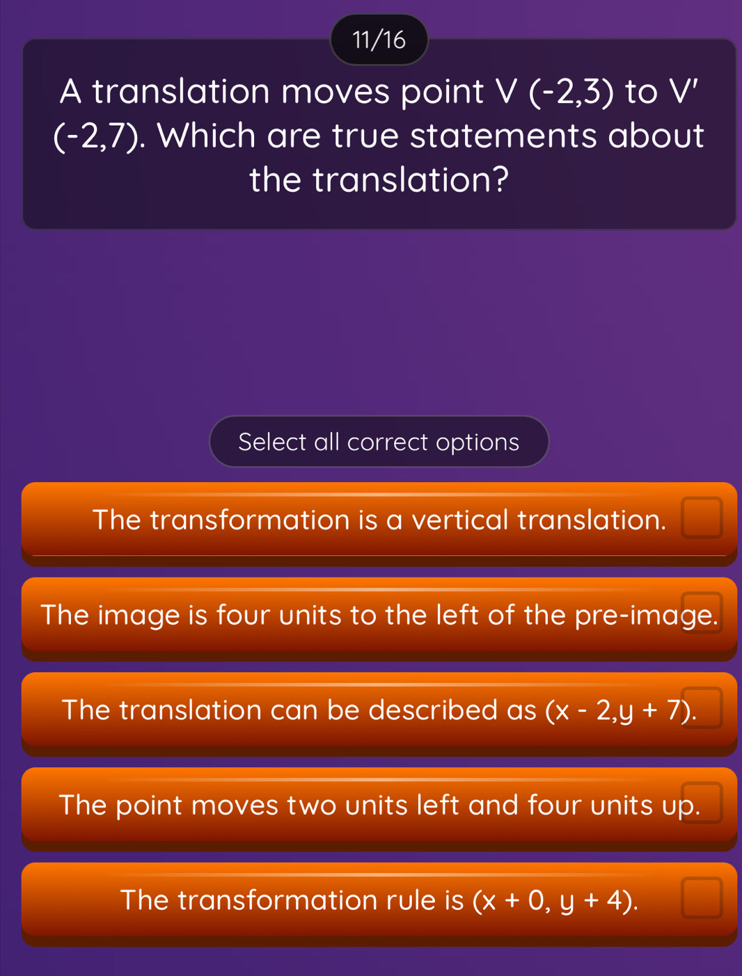 11/16
A translation moves point V(-2,3) to V'
(-2,7). Which are true statements about
the translation?
Select all correct options
The transformation is a vertical translation.
The image is four units to the left of the pre-image.
The translation can be described as(x-2,y+7).
The point moves two units left and four units up.
The transformation rule is (x+0,y+4).