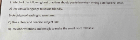 Which of the following best practices should you follow when writing a professional email?
A) Use casual language to sound friendly.
B) Avoid proofreading to save time.
C) Use a clear and concise subject line.
D) Use abbreviations and emojis to make the email more relatable.