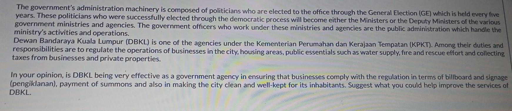 The government’s administration machinery is composed of politicians who are elected to the office through the General Election (GE) which is held every five
years. These politicians who were successfully elected through the democratic process will become either the Ministers or the Deputy Ministers of the various 
government ministries and agencies. The government officers who work under these ministries and agencies are the public administration which handle the 
ministry’s activities and operations. 
Dewan Bandaraya Kuala Lumpur (DBKL) is one of the agencies under the Kementerian Perumahan dan Kerajaan Tempatan (KPKT). Among their duties and 
responsibilities are to regulate the operations of businesses in the city, housing areas, public essentials such as water supply, fire and rescue effort and collecting 
taxes from businesses and private properties. 
In your opinion, is DBKL being very effective as a government agency in ensuring that businesses comply with the regulation in terms of billboard and signage 
(pengiklanan), payment of summons and also in making the city clean and well-kept for its inhabitants. Suggest what you could help improve the services of 
DBKL.
