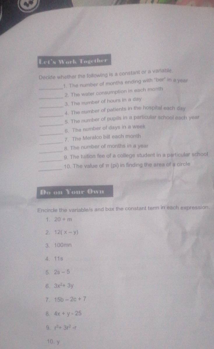 Let's Work Together 
Decide whether the following is a constant or a variable, 
1. The number of months ending with "ber" in a year
_ 
_2. The water consumption in each month
_ 
3. The number of hours in a day
_ 
4. The number of patients in the hospital each day
_ 
5. The number of pupils in a particular school each year
_ 
6. The number of days in a week
_ 
7. The Meralco bill each month
_ 
8. The number of months in a year
_ 
9. The tuition fee of a college student in a particular school 
_ 
10. The value of π (pi) in finding the area of a circle 
Do on Your Own 
Encircle the variable/s and box the constant term in each expression. 
1. 20+m
2. 12(x-y)
3. 100mn
4. 11s
5. 2s-5
6. 3x^2+3y
7. 15b-2c+7
B. 4x+y-25
9. r^3+3r^2-r
10. y