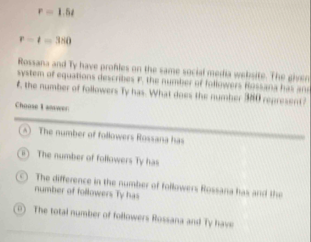 r=1.5t
r-t=380
Rossana and Ty have profles on the same social media website. The given
system of equations describes F, the number of followers Rossa d
£ the number of followers Ty has. What does the number 380 represent?
Choose I answer
) The number of followers Rossana has
The number of followers Ty has
O The difference in the number of followers Rossana has and the
number of followers Ty has
The total number of followers Rossana and Ty have