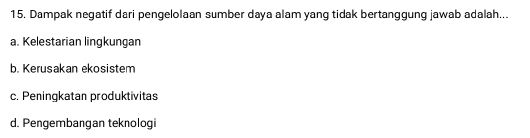 Dampak negatif dari pengelolaan sumber daya alam yang tidak bertanggung jawab adalah...
a. Kelestarian lingkungan
b. Kerusakan ekosistem
c. Peningkatan produktivitas
d. Pengembangan teknologi