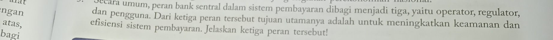 ecara umum, peran bank sentral dalam sistem pembayaran dibagi menjadi tiga, yaitu operator, regulator, 
ngan 
dan pengguna. Dari ketiga peran tersebut tujuan utamanya adalah untuk meningkatkan keamanan dan 
atas, 
efisiensi sistem pembayaran. Jelaskan ketiga peran tersebut! 
bagi