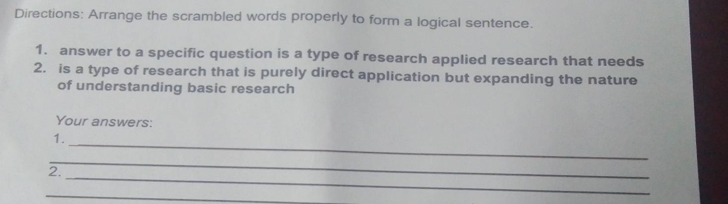 Directions: Arrange the scrambled words properly to form a logical sentence. 
1. answer to a specific question is a type of research applied research that needs 
2. is a type of research that is purely direct application but expanding the nature 
of understanding basic research 
Your answers: 
_ 
1. 
_ 
_ 
2. 
_