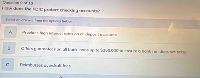 How does the FDIC protect checking accounts?
Select an answer from the options below.
A Provides high interest rates on all deposit accounts
B Offers guarantees on all bank loans up to $250,000 to ensure a bank run does not occur.
C Reimburses overdraft fees