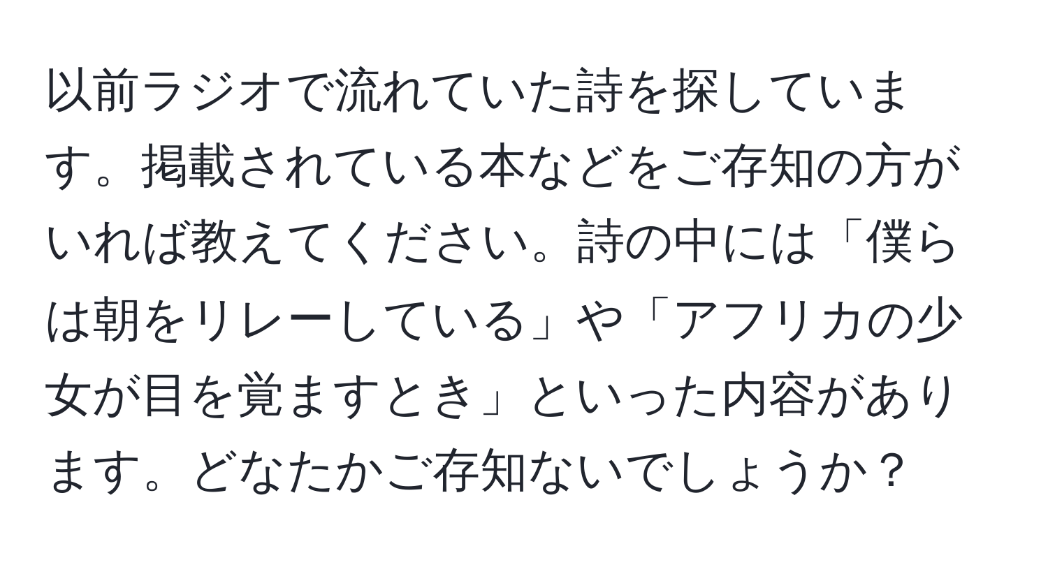 以前ラジオで流れていた詩を探しています。掲載されている本などをご存知の方がいれば教えてください。詩の中には「僕らは朝をリレーしている」や「アフリカの少女が目を覚ますとき」といった内容があります。どなたかご存知ないでしょうか？