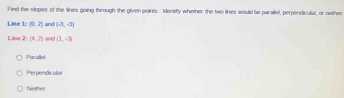 Find the slopes of the lines going through the given points. Identify whether the two lines would be parallel, perpendicular, or neither
Line 1 : (0,2) and (-3,-3)
Line 2:(4,2) and (1,-3)
Parallel
Perpendicular
Neither