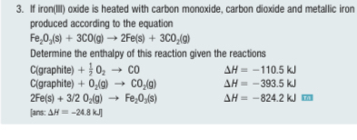 If iron(III) oxide is heated with carbon monoxide, carbon dioxide and metallic iron 
produced according to the equation
Fe_2O_3(s)+3CO(g)to 2Fe(s)+3CO_2(g)
Determine the enthalpy of this reaction given the reactions 
C(graphite) + 1/2 O_2to CO Delta H=-110.5kJ
C(graphite) +O_2(g)to CO_2(g) Delta H=-393.5kJ
2Fe(s)+3/2O_2(g)to Fe_2O_3(s) Delta H=-824.2kJ□
[ans: △ H=-24.8kJ