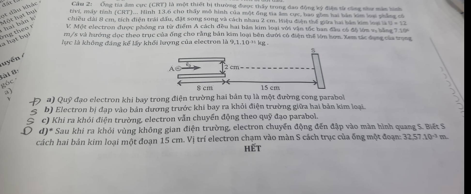 đất (
ot dầu khác 
Câu 2: Ống tia âm cực (CRT) là một thiết bị thường được thấy trong dao động ký điện từ cũng như man hình
Một hạt bụi
tivi, máy tính (CRT)... Hình 13.6 cho thấy mô hình của một ống tía âm cực, bao gồm hai bản kim loại pháng có
V. Một electron được phóng ra từ điểm A cách đều hai bản kim loại với vận tốc ban đầu có độ lớn vị bảng 7.10^6
la hạt bụi óng theor hai bản ki
chiều dài 8 cm, tích điện trái dấu, đặt song song và cách nhau 2 cm. Hiệu điện thể giữa hai bản kim loại là U=12
m/s và hướng dọc theo trục của ống cho rằng bản kim loại bên dưới có điện thế lớn hơn. Xem tác dụng của trong
lực là không đáng kể lấy khối lượng của electron là 9, 1.10^(-31)kg. 
uyển 
ài 8:
góc
a)
a) Quỹ đạo electron khi bay trong điện trường hai bản tụ là một đường cong parabol
b) Electron bị đạp vào bản dương trước khi bay ra khỏi điện trường giữa hai bản kim loại.
c) Khi ra khỏi điện trường, electron vẫn chuyển động theo quỹ đạo parabol.
d)* Sau khi ra khỏi vùng không gian điện trường, electron chuyển động đến đập vào màn hình quang S. Biết S
cách hai bản kim loại một đoạn 15 cm. Vị trí electron chạm vào màn S cách trục của ống một đoạn: 32, 57.10^(-3) m.
hết