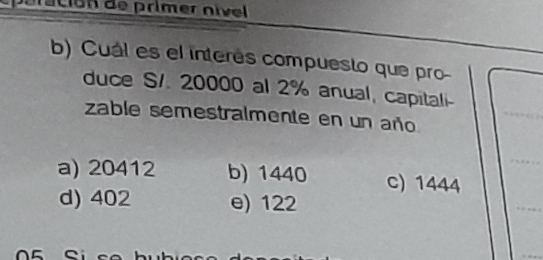 ción de primer nível
b) Cuál es el interés compuesto que pro-
duce S/. 20000 al 2% anual, capitali-
zable semestralmente en un año
a) 20412 b) 1440 C) 1444
d) 402 e) 122