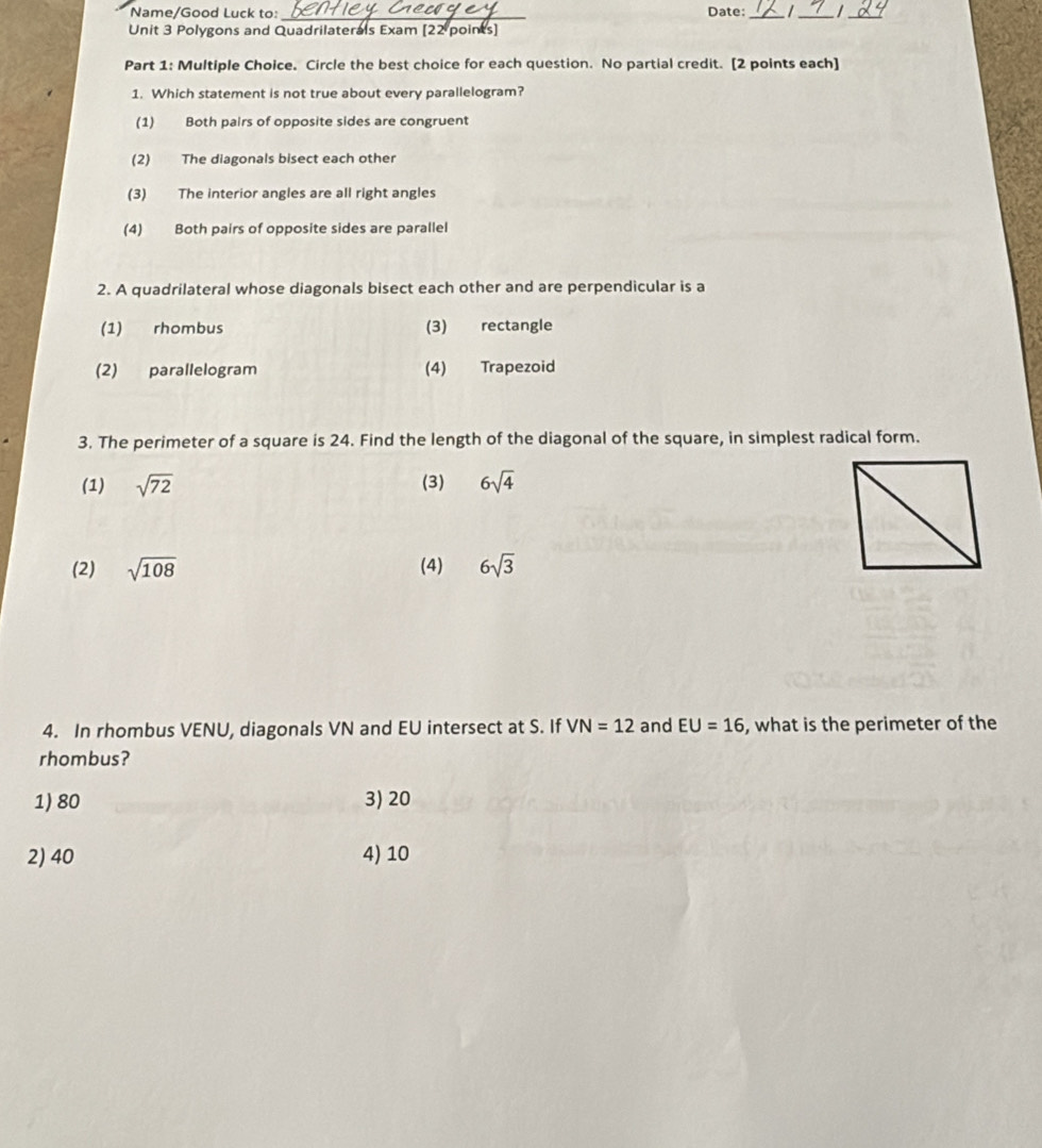 Name/Good Luck to:_ Date:_ /_
_
Unit 3 Polygons and Quadrilaterals Exam [22 points]
Part 1: Multiple Choice. Circle the best choice for each question. No partial credit. [2 points each]
1. Which statement is not true about every parallelogram?
(1) Both pairs of opposite sides are congruent
(2) The diagonals bisect each other
(3) The interior angles are all right angles
(4) Both pairs of opposite sides are parallel
2. A quadrilateral whose diagonals bisect each other and are perpendicular is a
(1) rhombus (3) rectangle
(2) parallelogram (4) Trapezoid
3. The perimeter of a square is 24. Find the length of the diagonal of the square, in simplest radical form.
(1) sqrt(72) (3) 6sqrt(4)
(2) sqrt(108) (4) 6sqrt(3)
4. In rhombus VENU, diagonals VN and EU intersect at S. If VN=12 and EU=16 , what is the perimeter of the
rhombus?
1) 80 3) 20
2) 40 4) 10