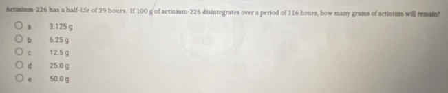 Actinium-226 has a half-life of 29 hours. If 100 g of actinium- 226 disintegrates over a period of 116 hours, how many grams of actinium will remain?
a 3.125 g
b 6.25 g
c 12.5 g
d 25.0 g
e 50.0 g