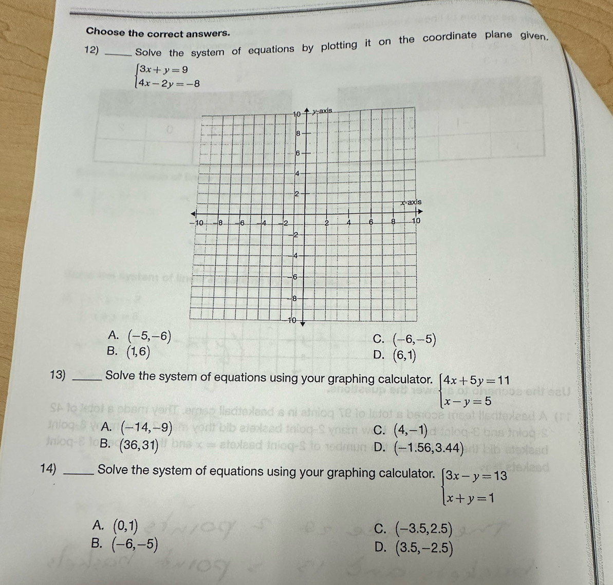 Choose the correct answers.
12) _Solve the system of equations by plotting it on the coordinate plane given.
beginarrayl 3x+y=9 4x-2y=-8endarray.
A. (-5,-6)
C. (-6,-5)
B. (1,6) D. (6,1)
13) _Solve the system of equations using your graphing calculator. beginarrayl 4x+5y=11 x-y=5endarray.
A. (-14,-9) C. (4,-1)
B. (36,31) D. (-1.56,3.44)
14) _Solve the system of equations using your graphing calculator. beginarrayl 3x-y=13 x+y=1endarray.
A. (0,1) C. (-3.5,2.5)
B. (-6,-5) D. (3.5,-2.5)