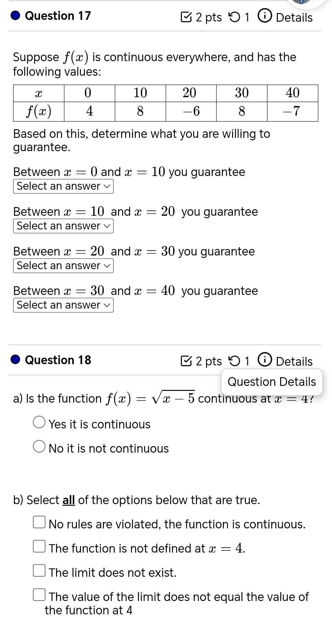 0 1  Details
Suppose f(x) is continuous everywhere, and has the
following values:
Based on this, determine what you are willing to
guarantee.
Between x=0 and x=10 you guarantee
Select an answer √
Between x=10 and x=20 you guarantee
Select an answer
Between x=20 and x=30 you guarantee
Select an answer 
Between x=30 and x=40 you guarantee
Select an answer
Question 18 2 pts 0 1 ⓘ Details
Question Details
a) Is the function f(x)=sqrt(x-5) continuous at x=4
Yes it is continuous
No it is not continuous
b) Select all of the options below that are true.
No rules are violated, the function is continuous.
The function is not defined at x=4.
The limit does not exist.
The value of the limit does not equal the value of
the function at 4