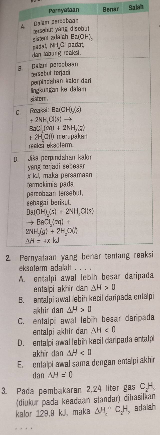 Pernyataan Benar Salah
2.ksi
A. entalpi awal lebih besar daripada
entalpi akhir dan △ H>0
B. entalpi awal lebih kecil daripada entalpi
akhir dan △ H>0
C. entalpi awal lebih besar daripada
entalpi akhir dan △ H<0</tex>
D. entalpi awal lebih kecil daripada entalpi
akhir dan △ H<0</tex>
E. entalpi awal sama dengan entalpi akhir
dan △ H=0
3. Pada pembakaran 2,24 liter gas C_2H_2
(diukur pada keadaan standar) dihasilkan
kalor 129,9 kJ, maka △ H_c^((circ)C_2)H_2 adalah