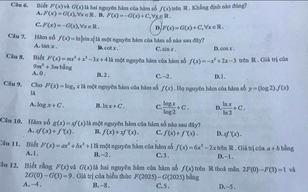 Biết F(x) và G(x) là hai nguyên hàm của hàm số f(x) trên R . Khẳng định nào đúng?
A. F(x)=G(x),forall x∈ R. B. F(x)=-G(x)+C,forall x∈ R.
C. F(x)=-G(x),forall x∈ R.
D, F(x)=G(x)+C,forall x∈ R.
Câu 7. Hàm số f(x)=ln |sin x| là một nguyên hàm của hàm số nào sau đây?
A. tan x. B. cot x . C. sin x. D. cos x.
Câu 8. Biết F(x)=mx^3+x^2-3x+4 là một nguyên hàm của hàm số f(x)=-x^2+2x-3 trên R . Giá trị của
9m^2+3m bằng
A. 0 . B. 2 : C. -2 . D.1.
Câu 9. . Cho F(x)=log _2xla. một nguyên hàm của hàm số f(x). Họ nguyên hàm của hàm số y=(log 2).f(x)
là
A. log x+C. B. ln x+C. C.  log x/log 2 +C. D.  ln x/ln 2 +C.
Câu 10. Hàm số g(x)=xf(x) là một nguyên hàm của hàm số nào sau đây?
A. xf(x)+f'(x). B. f(x)+xf'(x). C. f(x)+f'(x). D. xf'(x).
Câu 11. Biết F(x)=ax^3+bx^2+1 là một nguyên hàm của hàm số f(x)=6x^2-2x trên R . Giá trị của a+b bằng
A.1. B.-2 . C.3 . D.-1.
lầu 12. Biết rằng F(x) và G(x) là hai nguyên hàm của hàm số f(x) trên R thoả mãn 2F(0)-F(3)=1 và
2G(0)-G(3)=9. Giá trị của biểu thức F(2025)-G(2025) bằng
A.-4. B. -8. C.5 . D. -5 .