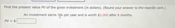 Find the present value PV of the given investment (in dollars). (Round your answer to the nearest cent.) 
An investment earns 5% per year and is worth $2,000 after 8 months.
PV=$□