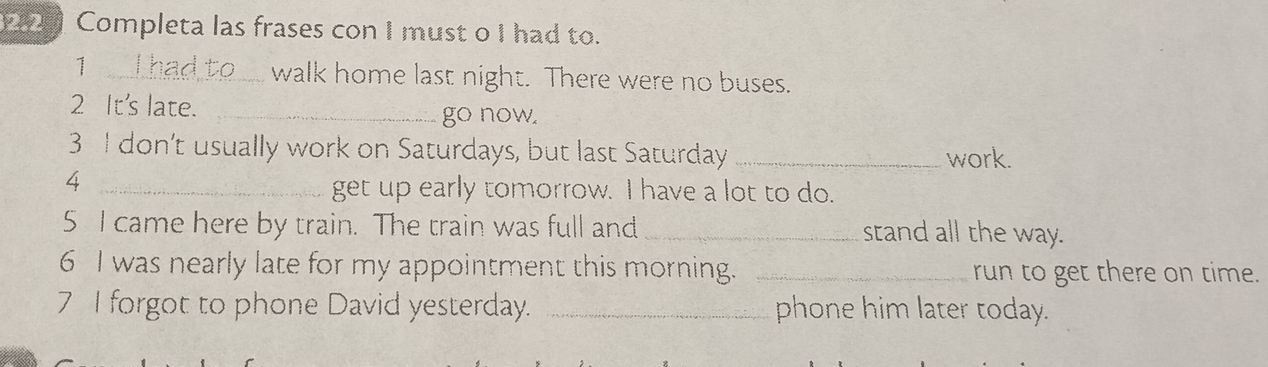 2.2 Completa las frases con I must o I had to. 
_1 
walk home last night. There were no buses. 
2 It's late._ 
go now. 
3 I don't usually work on Saturdays, but last Saturday _work. 
_4 
get up early tomorrow. I have a lot to do. 
5 I came here by train. The train was full and _stand all the way. 
6 I was nearly late for my appointment this morning. _run to get there on time. 
7 I forgot to phone David yesterday. _phone him later today.