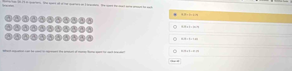 Horma has $8.25 in quarters. She spent all of her quarters on 3 bracelets. She spent the exact same amount for each
bracplet
8.21+3=2.71
nm a m a m a n an ) (
a
8.25* 3=24.79
a
a
8.25+5+1.65
Which equation can be used to represent the amount of money Rloma spent for each bracelet?
8.25* 5=41.25
Clear All