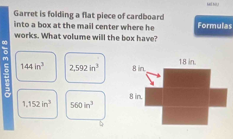 MENU
Garret is folding a flat piece of cardboard
into a box at the mail center where he Formulas
works. What volume will the box have?
144in^3 2,592in^3
1,152in^3 560in^3