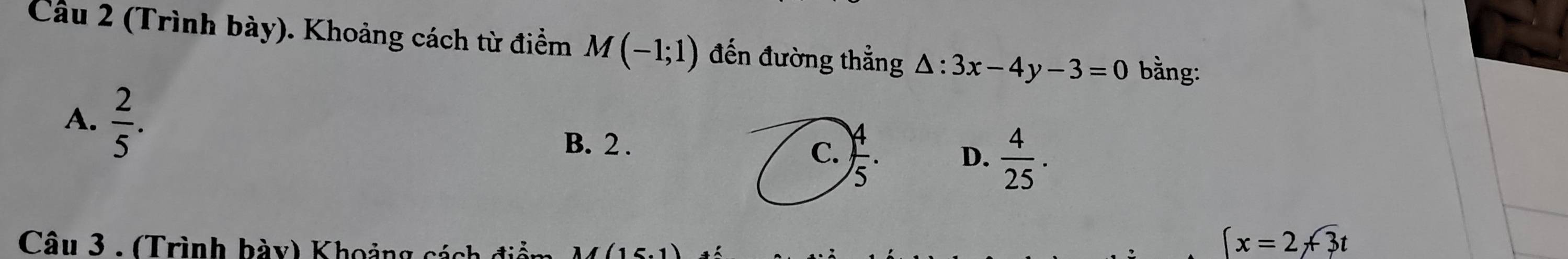 Cầu 2 (Trình bày). Khoảng cách từ điểm M(-1;1) đến đường thẳng △ :3x-4y-3=0 bằng:
A.  2/5 .
B. 2.
C. ) 4/5 . D.  4/25 . 
Câu 3 - (Trình hày) Khoảng sáa
(x=2+overline 3t