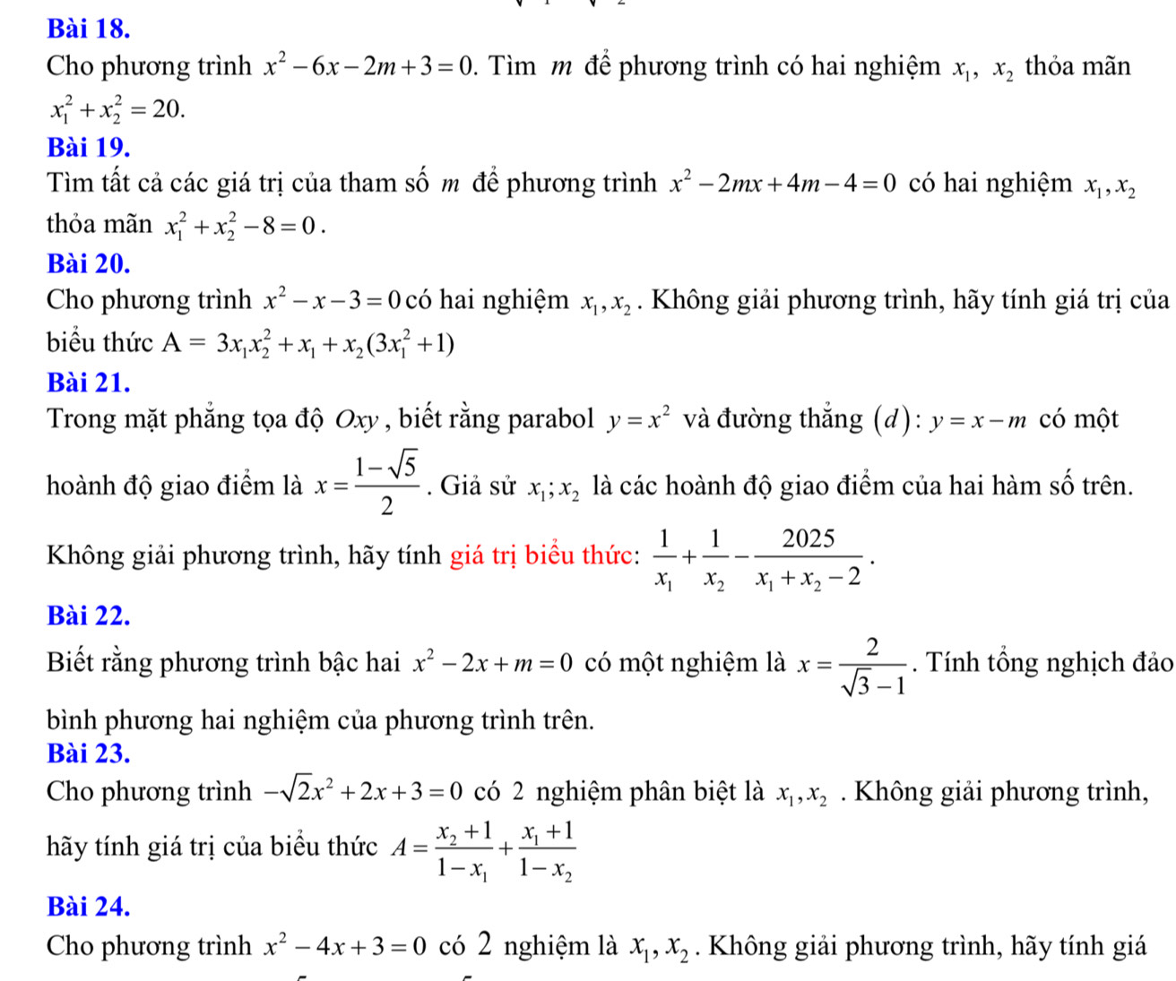 Cho phương trình x^2-6x-2m+3=0.  Tìm m để phương trình có hai nghiệm x_1,x_2 thỏa mãn
x_1^(2+x_2^2=20.
Bài 19.
Tìm tất cả các giá trị của tham số m để phương trình x^2)-2mx+4m-4=0 có hai nghiệm x_1,x_2
thỏa mãn x_1^(2+x_2^2-8=0.
Bài 20.
Cho phương trình x^2)-x-3=0 có hai nghiệm x_1,x_2. Không giải phương trình, hãy tính giá trị của
biểu thức A=3x_1x_2^(2+x_1)+x_2(3x_1^(2+1)
Bài 21.
Trong mặt phẳng tọa độ Oxy , biết rằng parabol y=x^2) và đường thắng (d): y=x-m có một
hoành độ giao điểm là x= (1-sqrt(5))/2 . Giả sử x_1;x_2 là các hoành độ giao điểm của hai hàm số trên.
Không giải phương trình, hãy tính giá trị biểu thức: frac 1x_1+frac 1x_2-frac 2025x_1+x_2-2.
Bài 22.
Biết rằng phương trình bậc hai x^2-2x+m=0 có một nghiệm là x= 2/sqrt(3)-1 . Tính tổng nghịch đảo
bình phương hai nghiệm của phương trình trên.
Bài 23.
Cho phương trình -sqrt(2)x^2+2x+3=0 có 2 nghiệm phân biệt là x_1,x_2. Không giải phương trình,
hãy tính giá trị của biểu thức A=frac x_2+11-x_1+frac x_1+11-x_2
Bài 24.
Cho phương trình x^2-4x+3=0 có 2 nghiệm là x_1,x_2. Không giải phương trình, hãy tính giá