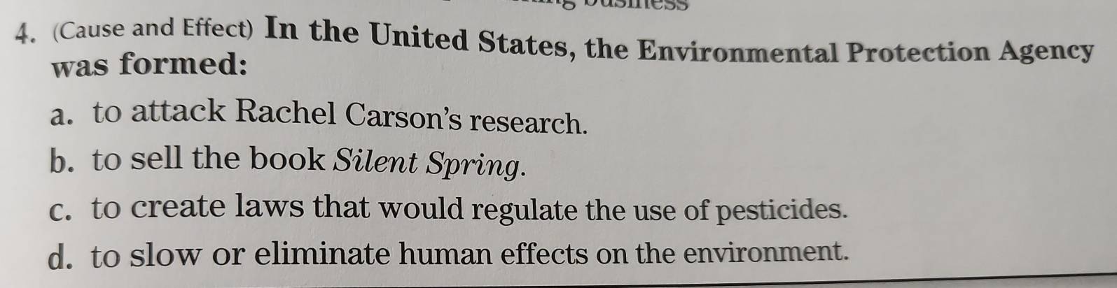 (Cause and Effect) In the United States, the Environmental Protection Agency
was formed:
a. to attack Rachel Carson’s research.
b. to sell the book Silent Spring.
c. to create laws that would regulate the use of pesticides.
d. to slow or eliminate human effects on the environment.