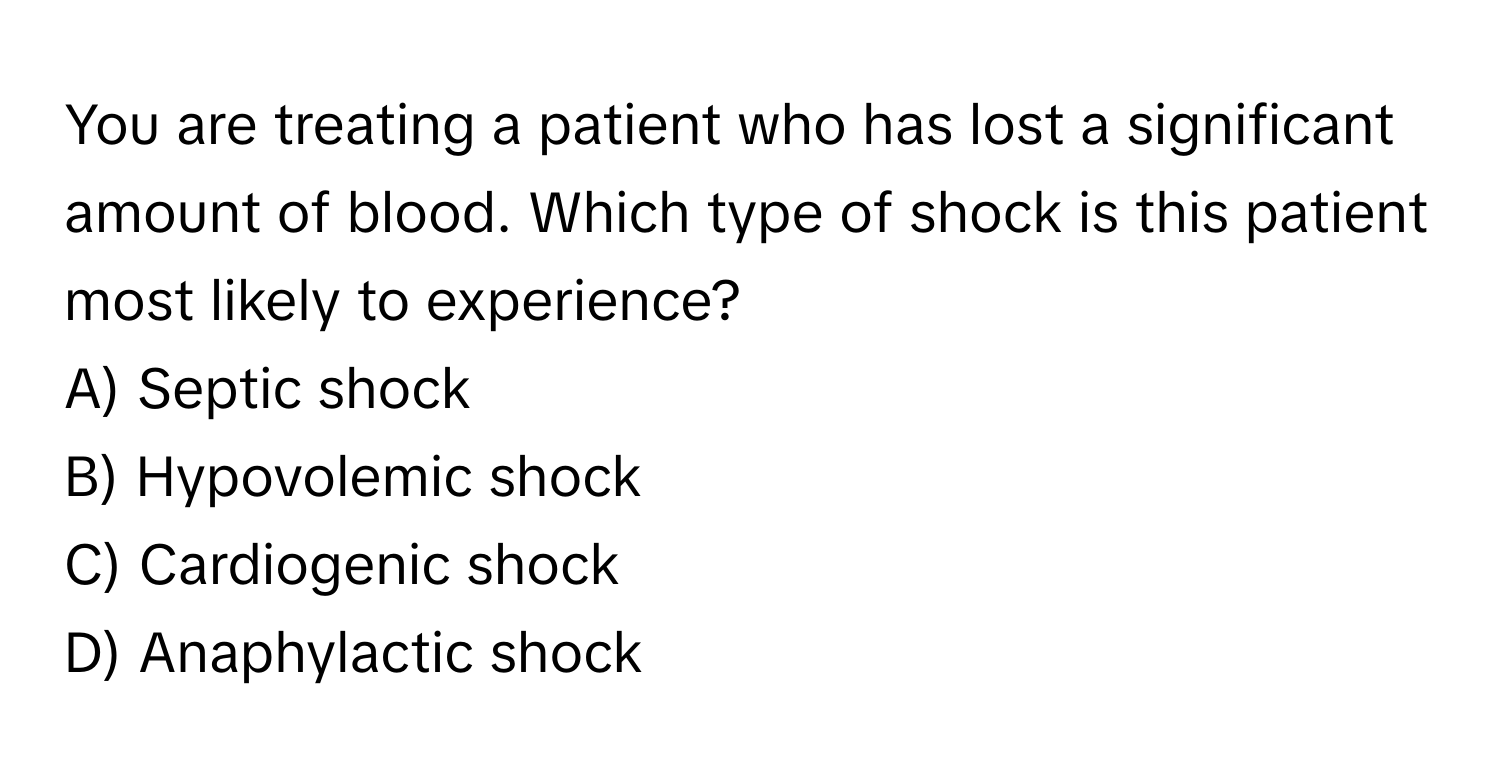 You are treating a patient who has lost a significant amount of blood. Which type of shock is this patient most likely to experience?

A) Septic shock
B) Hypovolemic shock
C) Cardiogenic shock
D) Anaphylactic shock