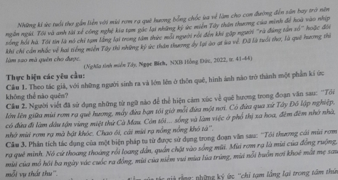 Những kí ức tuổi thơ gắn liền với mùi rơm rạ quê hương bổng chốc ủa về làm cho con đưỡng đến săn bay trờ nên
ngắn ngùi. Tôi và anh tài xể công nghệ kia tạm gắc lại những ký ức miền Tây thân thương của minh để hoà vào nhịp
sống hồi hà. Tôi tin là nó chỉ tạm lằng lại trong tâm thức mỗi người rồi đến khi gặp người 'rã đúng tần sổ' hoặc đôi
khi chỉ cần nhắc về hai tiếng miền Tây thì những ký ức thân thương ấy lại ào ạt ủa về. Đã là tuổi thơ, là quê hương thì
làm sao mà quên cho được.
(Nghĩa tỉnh miền Tây, Ngọc Bích, NXB Hồng Đức, 2022, tr. 41-44)
Thực hiện các yêu cầu:
Câu 1. Theo tác giả, với những người sinh ra và lớn lên ở thôn quê, hình ảnh nào trở thành một phần kí ức
không thể nào quên?
Câu 2. Người viết đã sử dụng những từ ngữ nào để thể hiện cảm xúc về quê hương trong đoạn văn sau: ''Tôi
lớn lên giữa mùi rơm ra quê hương, mấy đứa bạn tôi giờ mỗi đứa một nơi. Có đứa qua xứ Tây Đô lập nghiệp,
có đửa đi làm dầu tận vùng miệt thứ Cà Mau. Còn tôi... sống và làm việc ở phố thị xa hoa, đêm đêm nhớ nhà,
nhớ mùi rơm rạ mà bật khóc. Chao ôi, cái mùi rạ nổng nồng khỏ tá''.
Câu 3. Phân tích tác dụng của một biện pháp tu từ được sử dụng trong đoạn văn sau: ''Tói thương cái mùi rơm
ra quê mình. Nó cứ thoang thoảng rồi loang dần, quần chặt vào sống mũi. Mùi rơm rạ là mùi của đồng ruộng.
mùi của mổ hồi ba ngày vác cuốc ra đồng, mùi của niễm vui mùa lúa trúng, mùi nổi buồn nơi khoê mắt mẹ sau
mỗi vụ thất thu''.    s u   á   gả rằng: phững ký ức ''chi tạm lằng lại trong tâm thứn